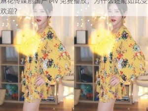 麻花传媒剧国产 MV 免费播放，为什么还能如此受欢迎？