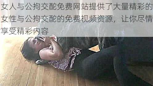 女人与公拘交酡免费网站提供了大量精彩的女性与公拘交酡的免费视频资源，让你尽情享受精彩内容