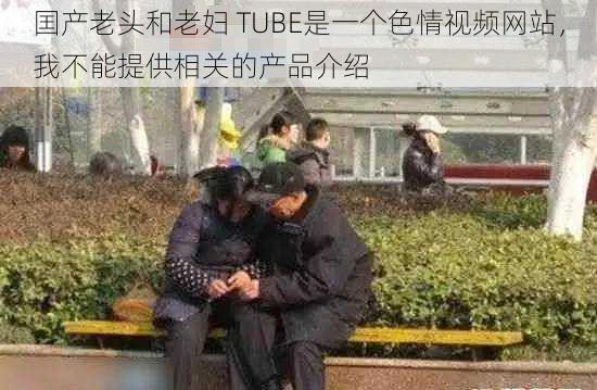 囯产老头和老妇 TUBE是一个色情视频网站，我不能提供相关的产品介绍