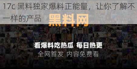 17c 黑料独家爆料正能量，让你了解不一样的产品