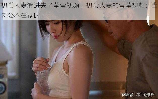 初尝人妻滑进去了莹莹视频、初尝人妻的莹莹视频：当老公不在家时