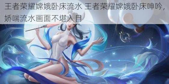 王者荣耀嫦娥卧床流水 王者荣耀嫦娥卧床呻吟，娇喘流水画面不堪入目