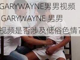 GARYWAYNE男男视频 GARYWAYNE 男男视频是否涉及低俗色情？