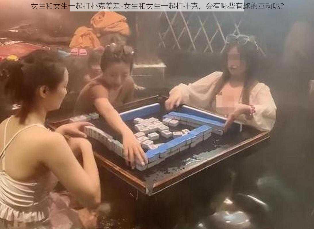 女生和女生一起打扑克差差-女生和女生一起打扑克，会有哪些有趣的互动呢？