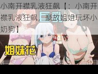 小南开襟乳液狂飙【：小南开襟乳液狂飙，豪放姐姐玩坏小奶狗】