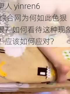 伊人 yinren6 综合网为何如此色狠狠？如何看待这种现象？应该如何应对？