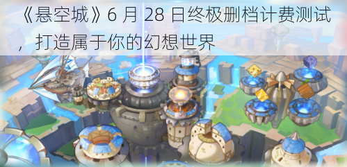 《悬空城》6 月 28 日终极删档计费测试，打造属于你的幻想世界